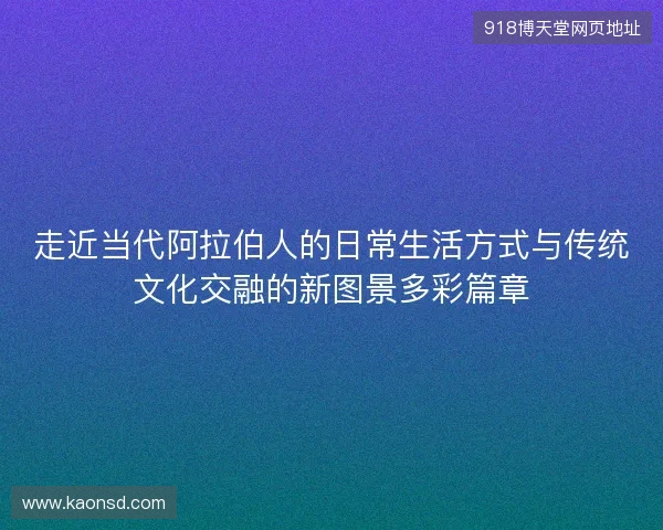 走近当代阿拉伯人的日常生活方式与传统文化交融的新图景多彩篇章 走近当代阿拉伯人的日常生活方式与传统文化交融的新图景多彩篇章